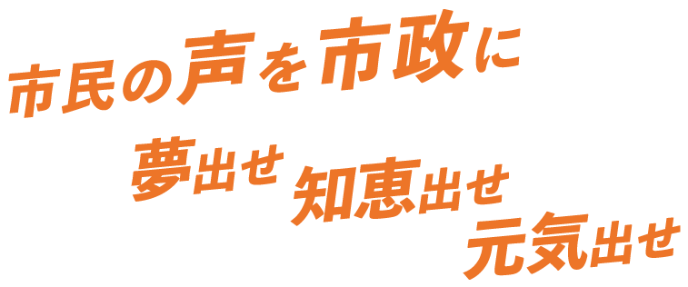 市民の声を市政に夢出せ 知恵出せ 元気出せ